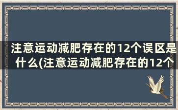 注意运动减肥存在的12个误区是什么(注意运动减肥存在的12个误区包括)