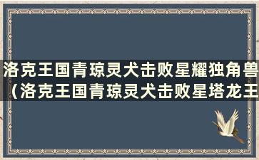 洛克王国青琼灵犬击败星耀独角兽（洛克王国青琼灵犬击败星塔龙王）