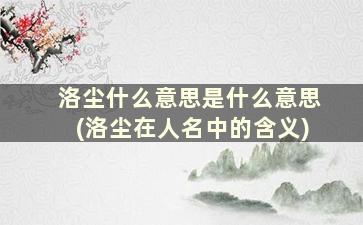 洛尘什么意思是什么意思(洛尘在人名中的含义)