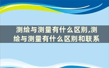 测绘与测量有什么区别,测绘与测量有什么区别和联系