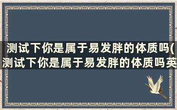 测试下你是属于易发胖的体质吗(测试下你是属于易发胖的体质吗英文)