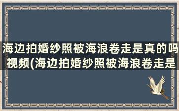 海边拍婚纱照被海浪卷走是真的吗视频(海边拍婚纱照被海浪卷走是真的吗知乎)