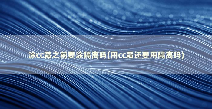 涂cc霜之前要涂隔离吗(用cc霜还要用隔离吗)