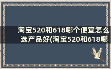 淘宝520和618哪个便宜怎么选产品好(淘宝520和618哪个优惠)