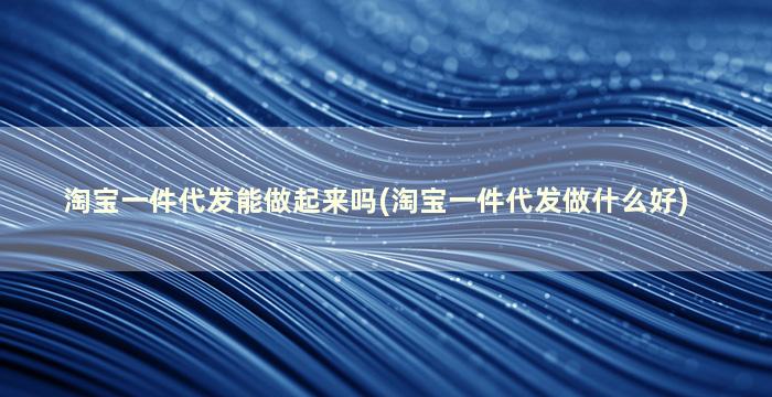 淘宝一件代发能做起来吗(淘宝一件代发做什么好)