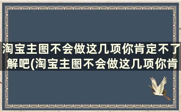 淘宝主图不会做这几项你肯定不了解吧(淘宝主图不会做这几项你肯定不了解怎么办)