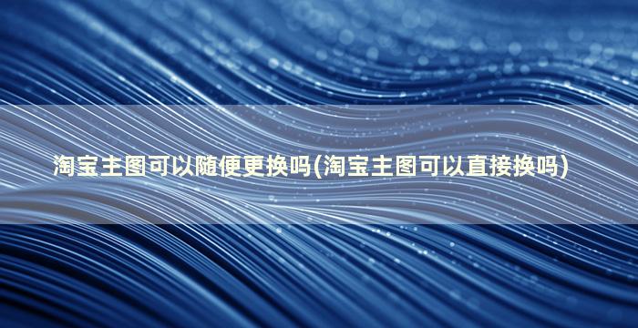 淘宝主图可以随便更换吗(淘宝主图可以直接换吗)