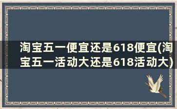 淘宝五一便宜还是618便宜(淘宝五一活动大还是618活动大)