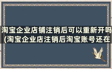 淘宝企业店铺注销后可以重新开吗(淘宝企业店注销后淘宝账号还在吗)