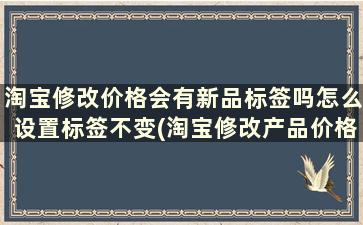 淘宝修改价格会有新品标签吗怎么设置标签不变(淘宝修改产品价格有没有影响)