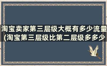 淘宝卖家第三层级大概有多少流量(淘宝第三层级比第二层级多多少流量)