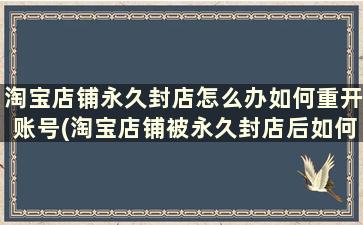 淘宝店铺永久封店怎么办如何重开账号(淘宝店铺被永久封店后如何重开)