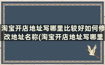 淘宝开店地址写哪里比较好如何修改地址名称(淘宝开店地址写哪里比较好如何修改地址名字)