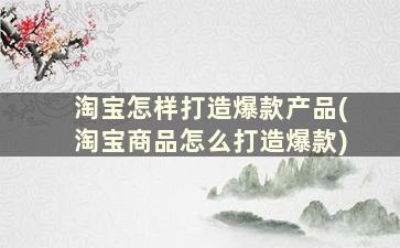 淘宝怎样打造爆款产品(淘宝商品怎么打造爆款)