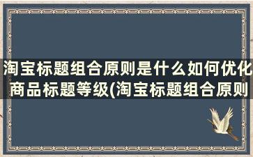 淘宝标题组合原则是什么如何优化商品标题等级(淘宝标题组合原则是什么如何优化商品标题设计)