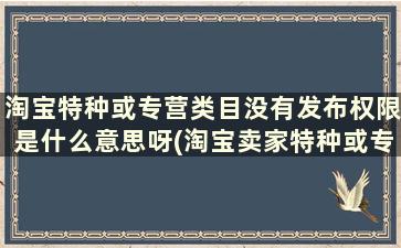 淘宝特种或专营类目没有发布权限是什么意思呀(淘宝卖家特种或专营类目没有发布权限)