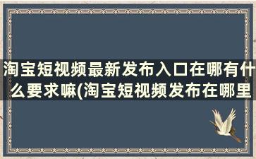 淘宝短视频最新发布入口在哪有什么要求嘛(淘宝短视频发布在哪里)