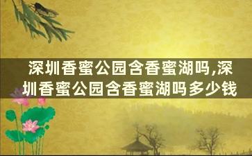 深圳香蜜公园含香蜜湖吗,深圳香蜜公园含香蜜湖吗多少钱