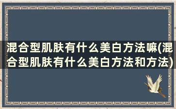 混合型肌肤有什么美白方法嘛(混合型肌肤有什么美白方法和方法)