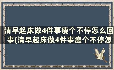 清早起床做4件事瘦个不停怎么回事(清早起床做4件事瘦个不停怎么办)