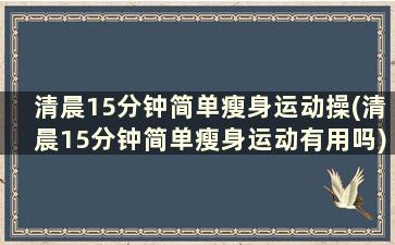 清晨15分钟简单瘦身运动操(清晨15分钟简单瘦身运动有用吗)