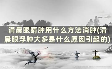 清晨眼睛肿用什么方法消肿(清晨眼浮肿大多是什么原因引起的)