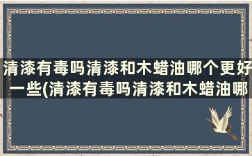 清漆有毒吗清漆和木蜡油哪个更好一些(清漆有毒吗清漆和木蜡油哪个更好用)