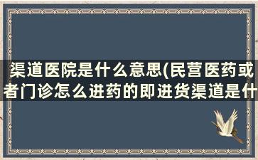 渠道医院是什么意思(民营医药或者门诊怎么进药的即进货渠道是什么)