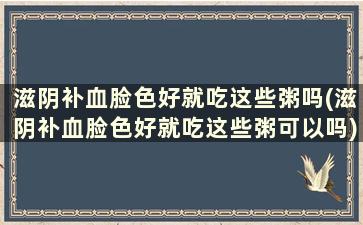 滋阴补血脸色好就吃这些粥吗(滋阴补血脸色好就吃这些粥可以吗)