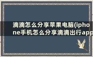 滴滴怎么分享苹果电脑(iphone手机怎么分享滴滴出行app)