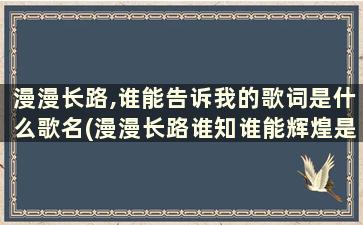 漫漫长路,谁能告诉我的歌词是什么歌名(漫漫长路谁知谁能辉煌是什么歌)