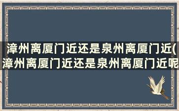 漳州离厦门近还是泉州离厦门近(漳州离厦门近还是泉州离厦门近呢)