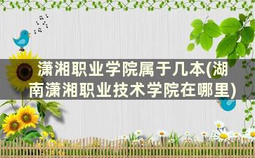 潇湘职业学院属于几本(湖南潇湘职业技术学院在哪里)