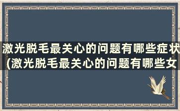 激光脱毛最关心的问题有哪些症状(激光脱毛最关心的问题有哪些女性)