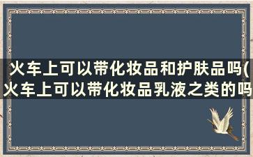 火车上可以带化妆品和护肤品吗(火车上可以带化妆品乳液之类的吗)