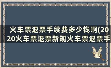 火车票退票手续费多少钱啊(2020火车票退票新规火车票退票手续费多少)