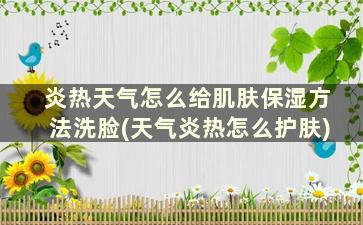 炎热天气怎么给肌肤保湿方法洗脸(天气炎热怎么护肤)