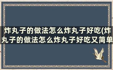 炸丸子的做法怎么炸丸子好吃(炸丸子的做法怎么炸丸子好吃又简单)