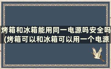 烤箱和冰箱能用同一电源吗安全吗(烤箱可以和冰箱可以用一个电源吗)