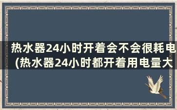 热水器24小时开着会不会很耗电(热水器24小时都开着用电量大吗)