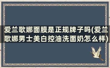 爱兰歌娜面膜是正规牌子吗(爱兰歌娜男士美白控油洗面奶怎么样)