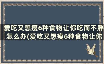 爱吃又想瘦6种食物让你吃而不胖怎么办(爱吃又想瘦6种食物让你吃而不胖的人)