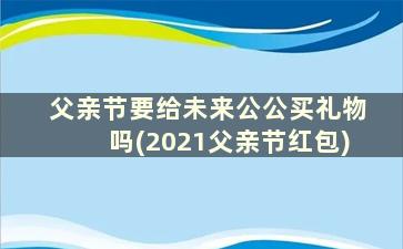 父亲节要给未来公公买礼物吗(2021父亲节红包)