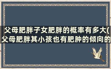 父母肥胖子女肥胖的概率有多大(父母肥胖其小孩也有肥肿的倾向的可能性是)