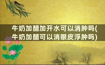 牛奶加醋加开水可以消肿吗(牛奶加醋可以消眼皮浮肿吗)