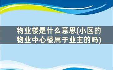 物业楼是什么意思(小区的物业中心楼属于业主的吗)