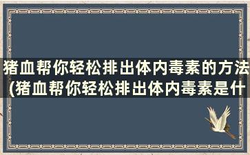 猪血帮你轻松排出体内毒素的方法(猪血帮你轻松排出体内毒素是什么)