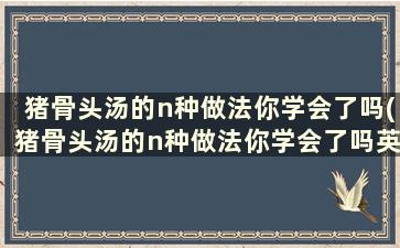 猪骨头汤的n种做法你学会了吗(猪骨头汤的n种做法你学会了吗英文)