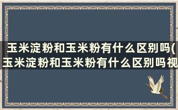 玉米淀粉和玉米粉有什么区别吗(玉米淀粉和玉米粉有什么区别吗视频)