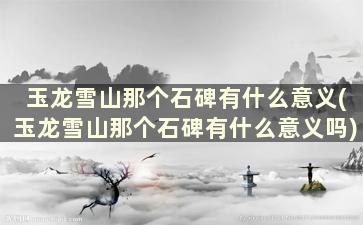 玉龙雪山那个石碑有什么意义(玉龙雪山那个石碑有什么意义吗)